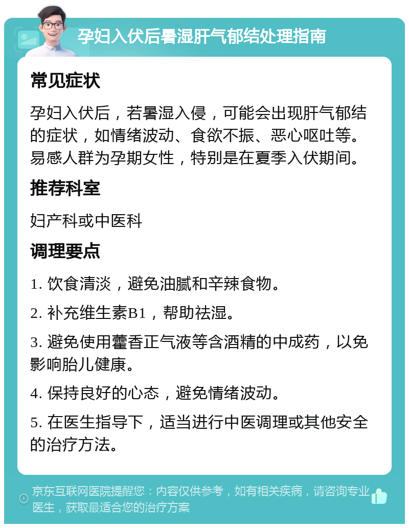 孕妇入伏后暑湿肝气郁结处理指南 常见症状 孕妇入伏后，若暑湿入侵，可能会出现肝气郁结的症状，如情绪波动、食欲不振、恶心呕吐等。易感人群为孕期女性，特别是在夏季入伏期间。 推荐科室 妇产科或中医科 调理要点 1. 饮食清淡，避免油腻和辛辣食物。 2. 补充维生素B1，帮助祛湿。 3. 避免使用藿香正气液等含酒精的中成药，以免影响胎儿健康。 4. 保持良好的心态，避免情绪波动。 5. 在医生指导下，适当进行中医调理或其他安全的治疗方法。