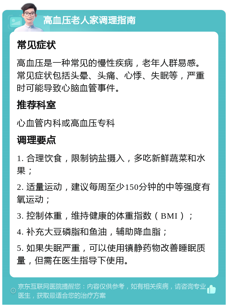 高血压老人家调理指南 常见症状 高血压是一种常见的慢性疾病，老年人群易感。常见症状包括头晕、头痛、心悸、失眠等，严重时可能导致心脑血管事件。 推荐科室 心血管内科或高血压专科 调理要点 1. 合理饮食，限制钠盐摄入，多吃新鲜蔬菜和水果； 2. 适量运动，建议每周至少150分钟的中等强度有氧运动； 3. 控制体重，维持健康的体重指数（BMI）； 4. 补充大豆磷脂和鱼油，辅助降血脂； 5. 如果失眠严重，可以使用镇静药物改善睡眠质量，但需在医生指导下使用。