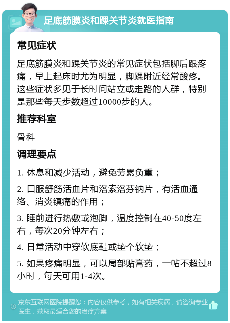 足底筋膜炎和踝关节炎就医指南 常见症状 足底筋膜炎和踝关节炎的常见症状包括脚后跟疼痛，早上起床时尤为明显，脚踝附近经常酸疼。这些症状多见于长时间站立或走路的人群，特别是那些每天步数超过10000步的人。 推荐科室 骨科 调理要点 1. 休息和减少活动，避免劳累负重； 2. 口服舒筋活血片和洛索洛芬钠片，有活血通络、消炎镇痛的作用； 3. 睡前进行热敷或泡脚，温度控制在40-50度左右，每次20分钟左右； 4. 日常活动中穿软底鞋或垫个软垫； 5. 如果疼痛明显，可以局部贴膏药，一帖不超过8小时，每天可用1-4次。