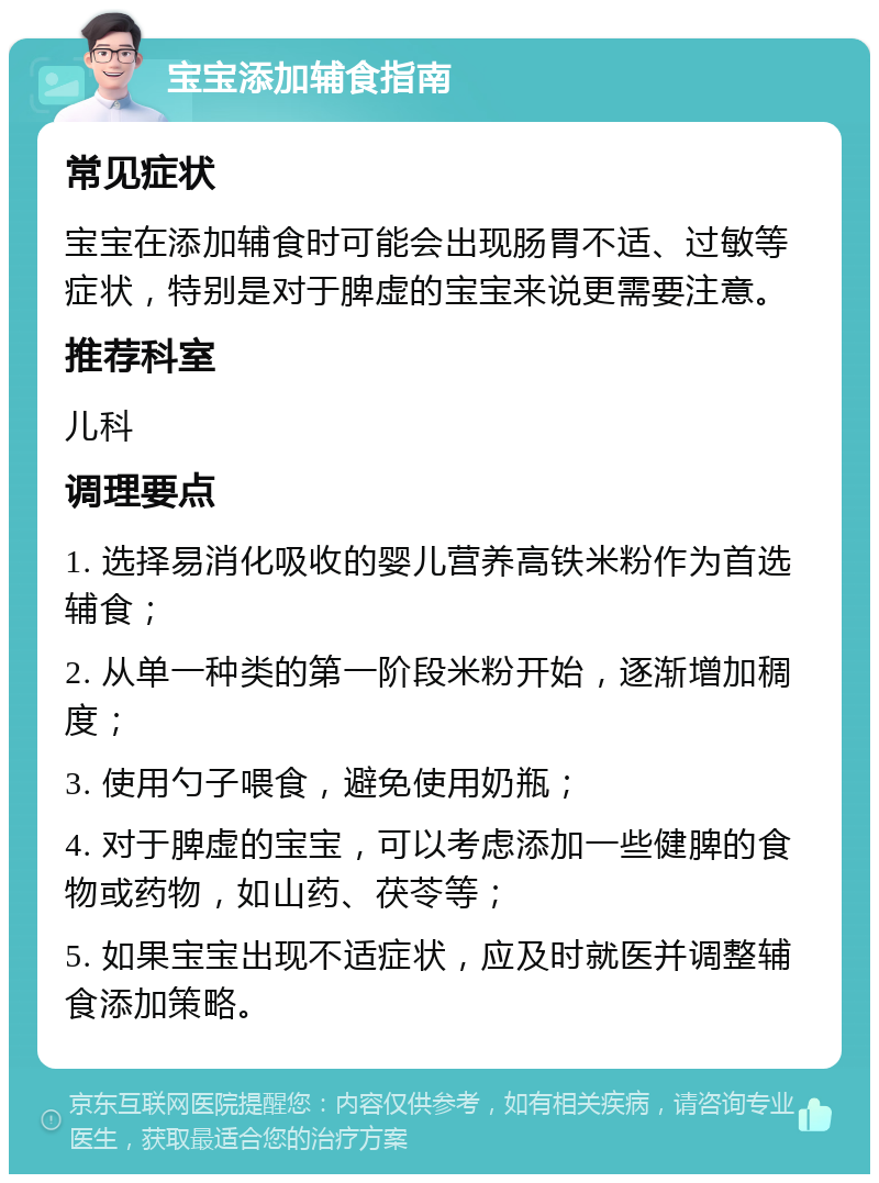 宝宝添加辅食指南 常见症状 宝宝在添加辅食时可能会出现肠胃不适、过敏等症状，特别是对于脾虚的宝宝来说更需要注意。 推荐科室 儿科 调理要点 1. 选择易消化吸收的婴儿营养高铁米粉作为首选辅食； 2. 从单一种类的第一阶段米粉开始，逐渐增加稠度； 3. 使用勺子喂食，避免使用奶瓶； 4. 对于脾虚的宝宝，可以考虑添加一些健脾的食物或药物，如山药、茯苓等； 5. 如果宝宝出现不适症状，应及时就医并调整辅食添加策略。