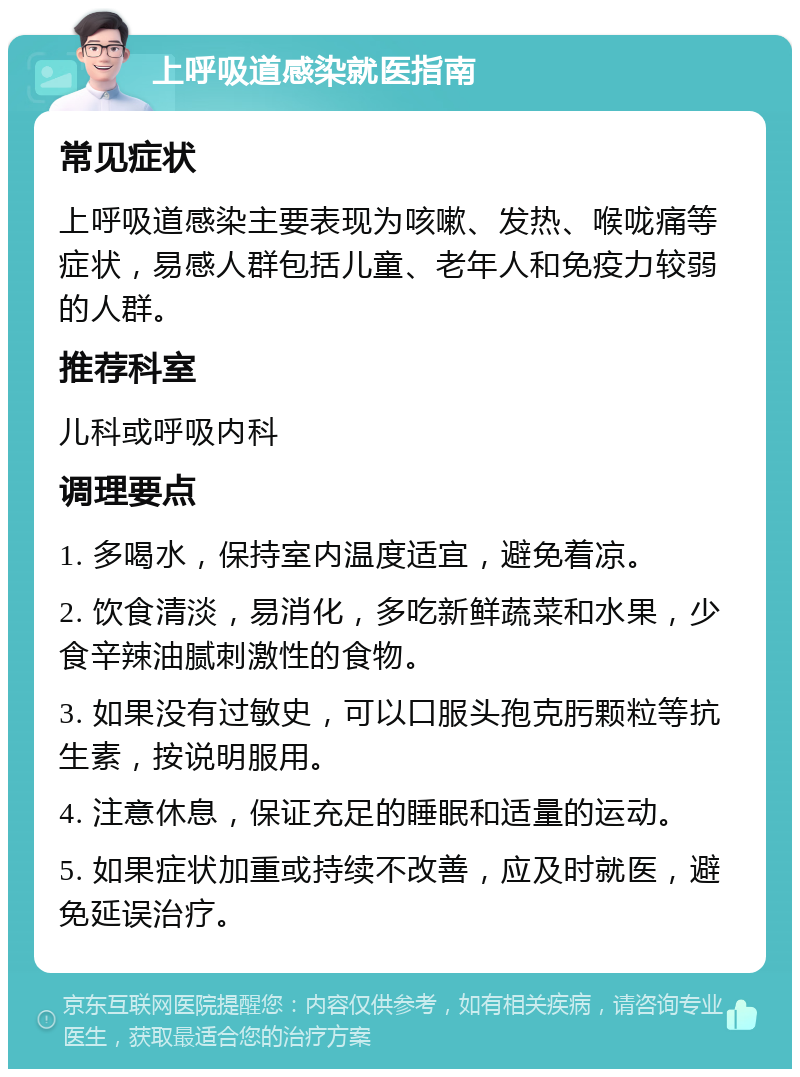 上呼吸道感染就医指南 常见症状 上呼吸道感染主要表现为咳嗽、发热、喉咙痛等症状，易感人群包括儿童、老年人和免疫力较弱的人群。 推荐科室 儿科或呼吸内科 调理要点 1. 多喝水，保持室内温度适宜，避免着凉。 2. 饮食清淡，易消化，多吃新鲜蔬菜和水果，少食辛辣油腻刺激性的食物。 3. 如果没有过敏史，可以口服头孢克肟颗粒等抗生素，按说明服用。 4. 注意休息，保证充足的睡眠和适量的运动。 5. 如果症状加重或持续不改善，应及时就医，避免延误治疗。