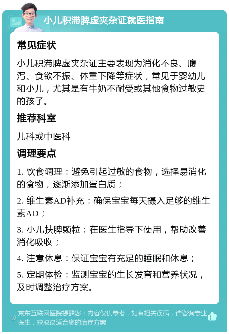 小儿积滞脾虚夹杂证就医指南 常见症状 小儿积滞脾虚夹杂证主要表现为消化不良、腹泻、食欲不振、体重下降等症状，常见于婴幼儿和小儿，尤其是有牛奶不耐受或其他食物过敏史的孩子。 推荐科室 儿科或中医科 调理要点 1. 饮食调理：避免引起过敏的食物，选择易消化的食物，逐渐添加蛋白质； 2. 维生素AD补充：确保宝宝每天摄入足够的维生素AD； 3. 小儿扶脾颗粒：在医生指导下使用，帮助改善消化吸收； 4. 注意休息：保证宝宝有充足的睡眠和休息； 5. 定期体检：监测宝宝的生长发育和营养状况，及时调整治疗方案。