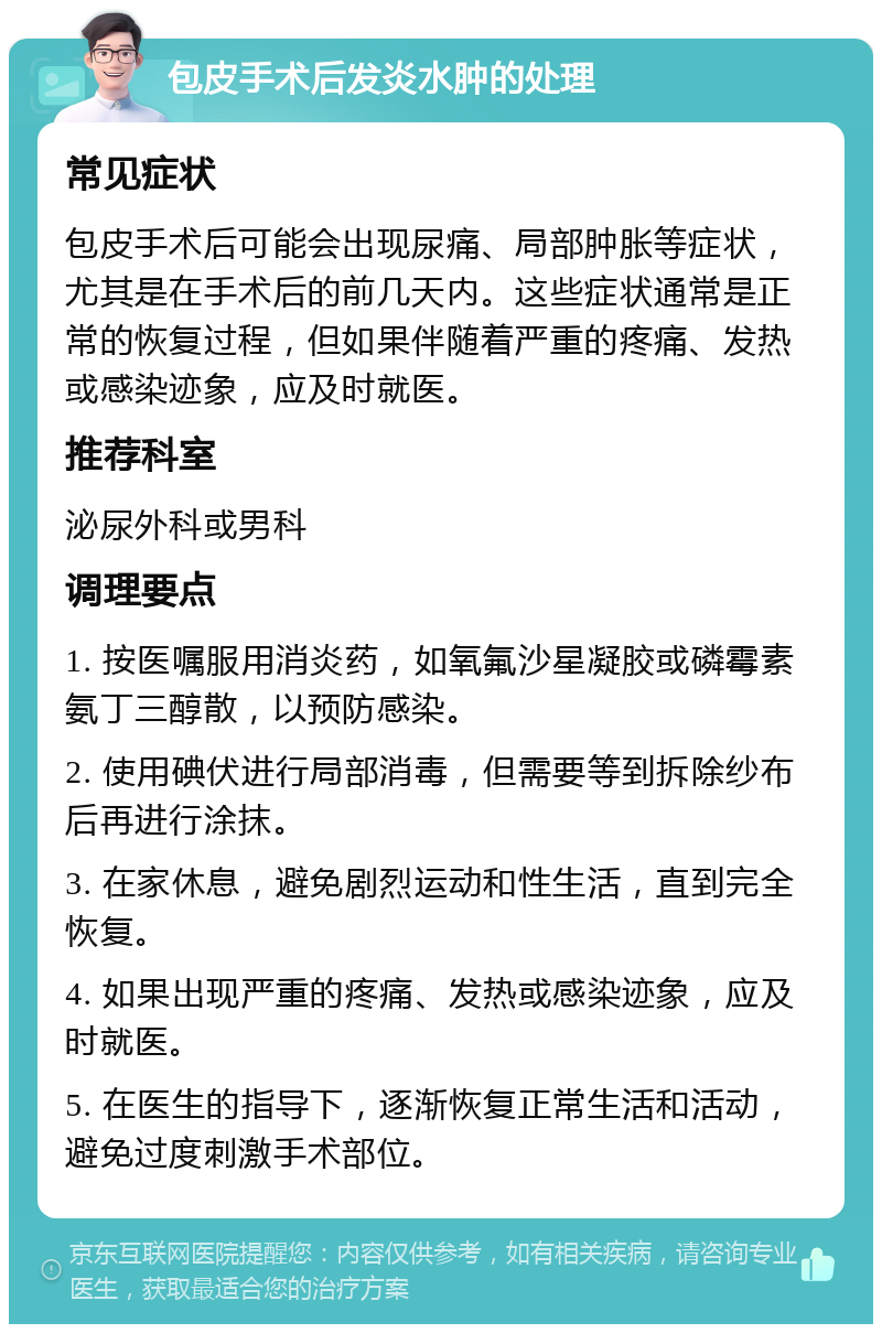 包皮手术后发炎水肿的处理 常见症状 包皮手术后可能会出现尿痛、局部肿胀等症状，尤其是在手术后的前几天内。这些症状通常是正常的恢复过程，但如果伴随着严重的疼痛、发热或感染迹象，应及时就医。 推荐科室 泌尿外科或男科 调理要点 1. 按医嘱服用消炎药，如氧氟沙星凝胶或磷霉素氨丁三醇散，以预防感染。 2. 使用碘伏进行局部消毒，但需要等到拆除纱布后再进行涂抹。 3. 在家休息，避免剧烈运动和性生活，直到完全恢复。 4. 如果出现严重的疼痛、发热或感染迹象，应及时就医。 5. 在医生的指导下，逐渐恢复正常生活和活动，避免过度刺激手术部位。