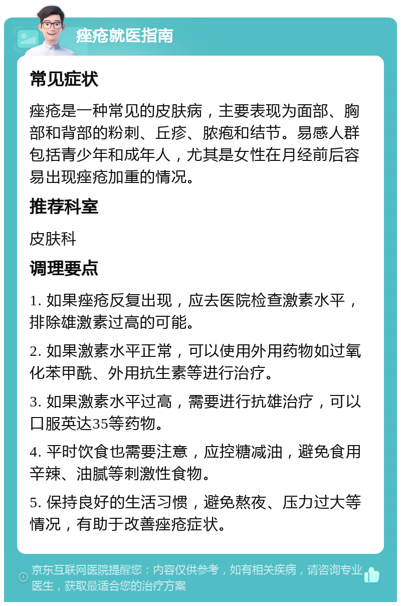 痤疮就医指南 常见症状 痤疮是一种常见的皮肤病，主要表现为面部、胸部和背部的粉刺、丘疹、脓疱和结节。易感人群包括青少年和成年人，尤其是女性在月经前后容易出现痤疮加重的情况。 推荐科室 皮肤科 调理要点 1. 如果痤疮反复出现，应去医院检查激素水平，排除雄激素过高的可能。 2. 如果激素水平正常，可以使用外用药物如过氧化苯甲酰、外用抗生素等进行治疗。 3. 如果激素水平过高，需要进行抗雄治疗，可以口服英达35等药物。 4. 平时饮食也需要注意，应控糖减油，避免食用辛辣、油腻等刺激性食物。 5. 保持良好的生活习惯，避免熬夜、压力过大等情况，有助于改善痤疮症状。