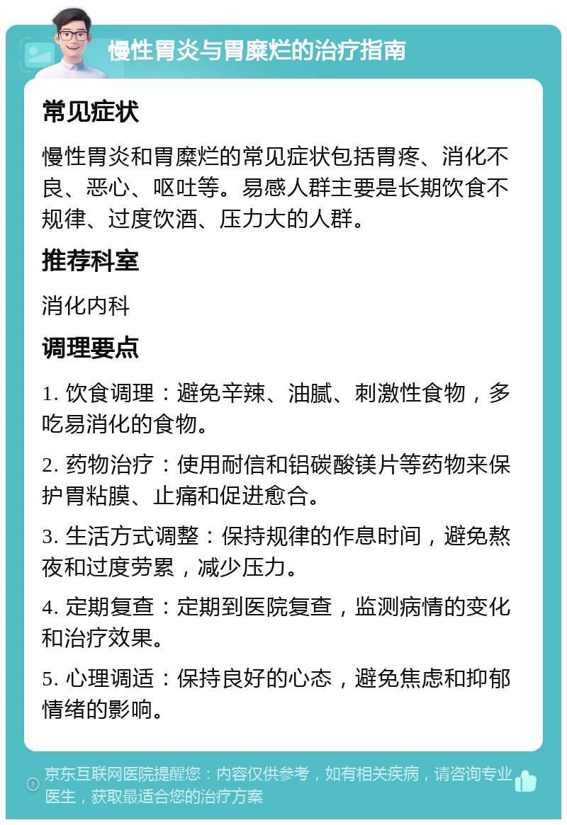 慢性胃炎与胃糜烂的治疗指南 常见症状 慢性胃炎和胃糜烂的常见症状包括胃疼、消化不良、恶心、呕吐等。易感人群主要是长期饮食不规律、过度饮酒、压力大的人群。 推荐科室 消化内科 调理要点 1. 饮食调理：避免辛辣、油腻、刺激性食物，多吃易消化的食物。 2. 药物治疗：使用耐信和铝碳酸镁片等药物来保护胃粘膜、止痛和促进愈合。 3. 生活方式调整：保持规律的作息时间，避免熬夜和过度劳累，减少压力。 4. 定期复查：定期到医院复查，监测病情的变化和治疗效果。 5. 心理调适：保持良好的心态，避免焦虑和抑郁情绪的影响。