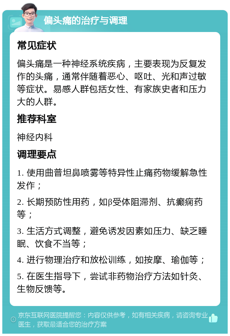 偏头痛的治疗与调理 常见症状 偏头痛是一种神经系统疾病，主要表现为反复发作的头痛，通常伴随着恶心、呕吐、光和声过敏等症状。易感人群包括女性、有家族史者和压力大的人群。 推荐科室 神经内科 调理要点 1. 使用曲普坦鼻喷雾等特异性止痛药物缓解急性发作； 2. 长期预防性用药，如β受体阻滞剂、抗癫痫药等； 3. 生活方式调整，避免诱发因素如压力、缺乏睡眠、饮食不当等； 4. 进行物理治疗和放松训练，如按摩、瑜伽等； 5. 在医生指导下，尝试非药物治疗方法如针灸、生物反馈等。