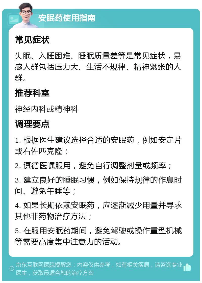 安眠药使用指南 常见症状 失眠、入睡困难、睡眠质量差等是常见症状，易感人群包括压力大、生活不规律、精神紧张的人群。 推荐科室 神经内科或精神科 调理要点 1. 根据医生建议选择合适的安眠药，例如安定片或右佐匹克隆； 2. 遵循医嘱服用，避免自行调整剂量或频率； 3. 建立良好的睡眠习惯，例如保持规律的作息时间、避免午睡等； 4. 如果长期依赖安眠药，应逐渐减少用量并寻求其他非药物治疗方法； 5. 在服用安眠药期间，避免驾驶或操作重型机械等需要高度集中注意力的活动。