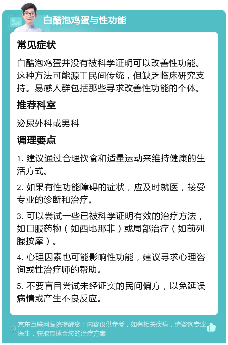 白醋泡鸡蛋与性功能 常见症状 白醋泡鸡蛋并没有被科学证明可以改善性功能。这种方法可能源于民间传统，但缺乏临床研究支持。易感人群包括那些寻求改善性功能的个体。 推荐科室 泌尿外科或男科 调理要点 1. 建议通过合理饮食和适量运动来维持健康的生活方式。 2. 如果有性功能障碍的症状，应及时就医，接受专业的诊断和治疗。 3. 可以尝试一些已被科学证明有效的治疗方法，如口服药物（如西地那非）或局部治疗（如前列腺按摩）。 4. 心理因素也可能影响性功能，建议寻求心理咨询或性治疗师的帮助。 5. 不要盲目尝试未经证实的民间偏方，以免延误病情或产生不良反应。