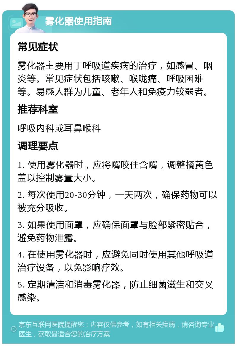 雾化器使用指南 常见症状 雾化器主要用于呼吸道疾病的治疗，如感冒、咽炎等。常见症状包括咳嗽、喉咙痛、呼吸困难等。易感人群为儿童、老年人和免疫力较弱者。 推荐科室 呼吸内科或耳鼻喉科 调理要点 1. 使用雾化器时，应将嘴咬住含嘴，调整橘黄色盖以控制雾量大小。 2. 每次使用20-30分钟，一天两次，确保药物可以被充分吸收。 3. 如果使用面罩，应确保面罩与脸部紧密贴合，避免药物泄露。 4. 在使用雾化器时，应避免同时使用其他呼吸道治疗设备，以免影响疗效。 5. 定期清洁和消毒雾化器，防止细菌滋生和交叉感染。