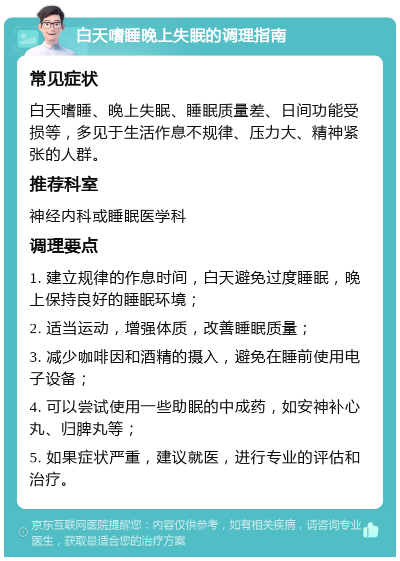 白天嗜睡晚上失眠的调理指南 常见症状 白天嗜睡、晚上失眠、睡眠质量差、日间功能受损等，多见于生活作息不规律、压力大、精神紧张的人群。 推荐科室 神经内科或睡眠医学科 调理要点 1. 建立规律的作息时间，白天避免过度睡眠，晚上保持良好的睡眠环境； 2. 适当运动，增强体质，改善睡眠质量； 3. 减少咖啡因和酒精的摄入，避免在睡前使用电子设备； 4. 可以尝试使用一些助眠的中成药，如安神补心丸、归脾丸等； 5. 如果症状严重，建议就医，进行专业的评估和治疗。