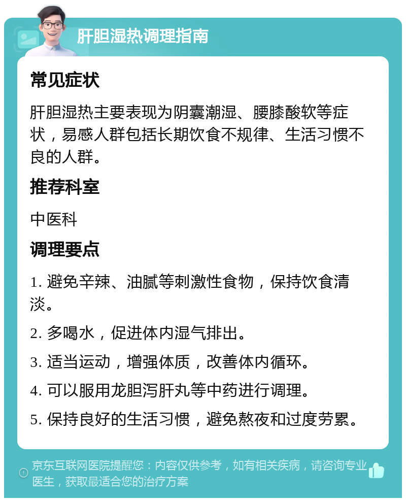 肝胆湿热调理指南 常见症状 肝胆湿热主要表现为阴囊潮湿、腰膝酸软等症状，易感人群包括长期饮食不规律、生活习惯不良的人群。 推荐科室 中医科 调理要点 1. 避免辛辣、油腻等刺激性食物，保持饮食清淡。 2. 多喝水，促进体内湿气排出。 3. 适当运动，增强体质，改善体内循环。 4. 可以服用龙胆泻肝丸等中药进行调理。 5. 保持良好的生活习惯，避免熬夜和过度劳累。