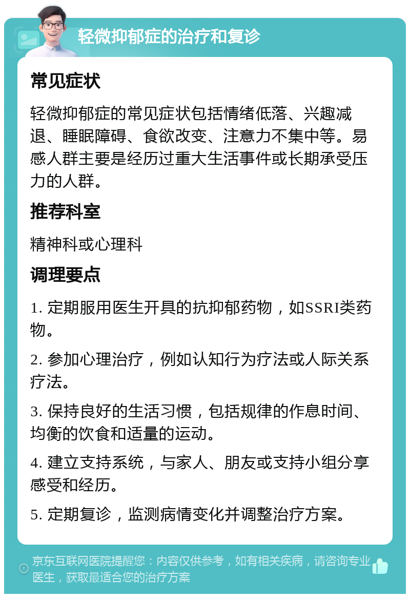 轻微抑郁症的治疗和复诊 常见症状 轻微抑郁症的常见症状包括情绪低落、兴趣减退、睡眠障碍、食欲改变、注意力不集中等。易感人群主要是经历过重大生活事件或长期承受压力的人群。 推荐科室 精神科或心理科 调理要点 1. 定期服用医生开具的抗抑郁药物，如SSRI类药物。 2. 参加心理治疗，例如认知行为疗法或人际关系疗法。 3. 保持良好的生活习惯，包括规律的作息时间、均衡的饮食和适量的运动。 4. 建立支持系统，与家人、朋友或支持小组分享感受和经历。 5. 定期复诊，监测病情变化并调整治疗方案。