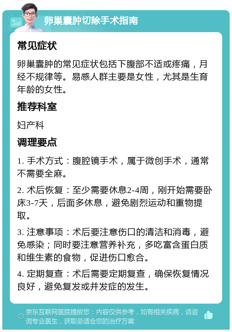 卵巢囊肿切除手术指南 常见症状 卵巢囊肿的常见症状包括下腹部不适或疼痛，月经不规律等。易感人群主要是女性，尤其是生育年龄的女性。 推荐科室 妇产科 调理要点 1. 手术方式：腹腔镜手术，属于微创手术，通常不需要全麻。 2. 术后恢复：至少需要休息2-4周，刚开始需要卧床3-7天，后面多休息，避免剧烈运动和重物提取。 3. 注意事项：术后要注意伤口的清洁和消毒，避免感染；同时要注意营养补充，多吃富含蛋白质和维生素的食物，促进伤口愈合。 4. 定期复查：术后需要定期复查，确保恢复情况良好，避免复发或并发症的发生。