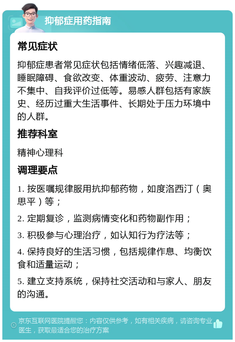 抑郁症用药指南 常见症状 抑郁症患者常见症状包括情绪低落、兴趣减退、睡眠障碍、食欲改变、体重波动、疲劳、注意力不集中、自我评价过低等。易感人群包括有家族史、经历过重大生活事件、长期处于压力环境中的人群。 推荐科室 精神心理科 调理要点 1. 按医嘱规律服用抗抑郁药物，如度洛西汀（奥思平）等； 2. 定期复诊，监测病情变化和药物副作用； 3. 积极参与心理治疗，如认知行为疗法等； 4. 保持良好的生活习惯，包括规律作息、均衡饮食和适量运动； 5. 建立支持系统，保持社交活动和与家人、朋友的沟通。