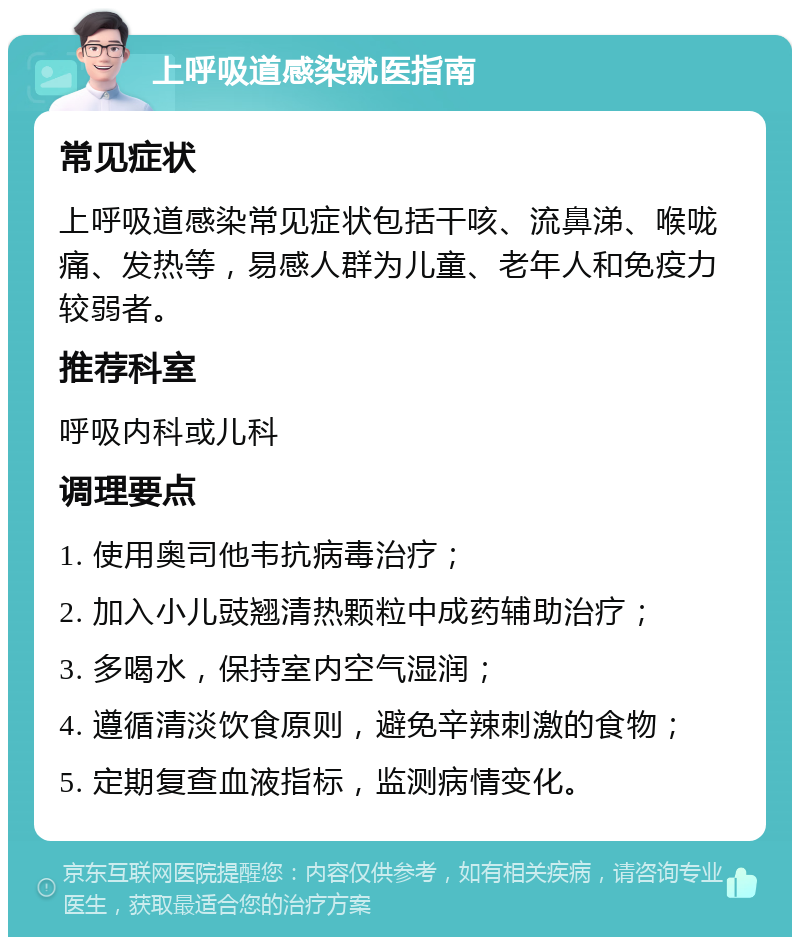 上呼吸道感染就医指南 常见症状 上呼吸道感染常见症状包括干咳、流鼻涕、喉咙痛、发热等，易感人群为儿童、老年人和免疫力较弱者。 推荐科室 呼吸内科或儿科 调理要点 1. 使用奥司他韦抗病毒治疗； 2. 加入小儿豉翘清热颗粒中成药辅助治疗； 3. 多喝水，保持室内空气湿润； 4. 遵循清淡饮食原则，避免辛辣刺激的食物； 5. 定期复查血液指标，监测病情变化。