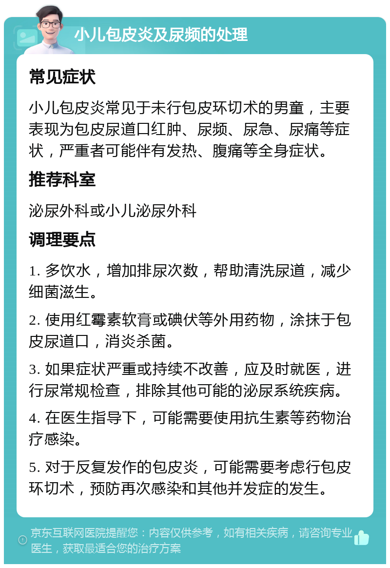 小儿包皮炎及尿频的处理 常见症状 小儿包皮炎常见于未行包皮环切术的男童，主要表现为包皮尿道口红肿、尿频、尿急、尿痛等症状，严重者可能伴有发热、腹痛等全身症状。 推荐科室 泌尿外科或小儿泌尿外科 调理要点 1. 多饮水，增加排尿次数，帮助清洗尿道，减少细菌滋生。 2. 使用红霉素软膏或碘伏等外用药物，涂抹于包皮尿道口，消炎杀菌。 3. 如果症状严重或持续不改善，应及时就医，进行尿常规检查，排除其他可能的泌尿系统疾病。 4. 在医生指导下，可能需要使用抗生素等药物治疗感染。 5. 对于反复发作的包皮炎，可能需要考虑行包皮环切术，预防再次感染和其他并发症的发生。