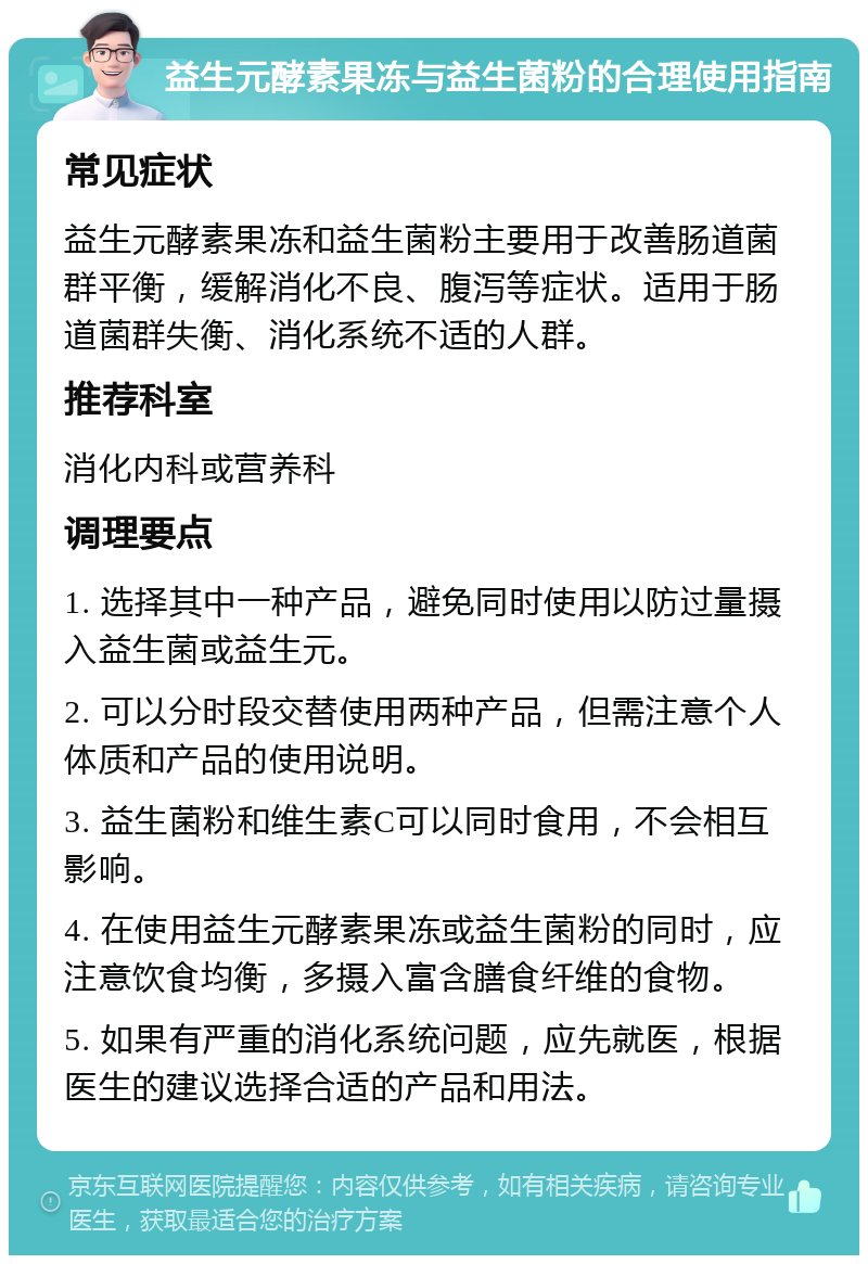 益生元酵素果冻与益生菌粉的合理使用指南 常见症状 益生元酵素果冻和益生菌粉主要用于改善肠道菌群平衡，缓解消化不良、腹泻等症状。适用于肠道菌群失衡、消化系统不适的人群。 推荐科室 消化内科或营养科 调理要点 1. 选择其中一种产品，避免同时使用以防过量摄入益生菌或益生元。 2. 可以分时段交替使用两种产品，但需注意个人体质和产品的使用说明。 3. 益生菌粉和维生素C可以同时食用，不会相互影响。 4. 在使用益生元酵素果冻或益生菌粉的同时，应注意饮食均衡，多摄入富含膳食纤维的食物。 5. 如果有严重的消化系统问题，应先就医，根据医生的建议选择合适的产品和用法。