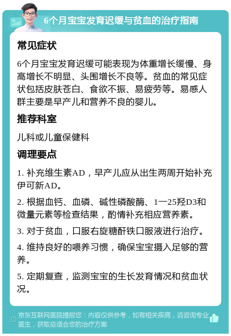 6个月宝宝发育迟缓与贫血的治疗指南 常见症状 6个月宝宝发育迟缓可能表现为体重增长缓慢、身高增长不明显、头围增长不良等。贫血的常见症状包括皮肤苍白、食欲不振、易疲劳等。易感人群主要是早产儿和营养不良的婴儿。 推荐科室 儿科或儿童保健科 调理要点 1. 补充维生素AD，早产儿应从出生两周开始补充伊可新AD。 2. 根据血钙、血磷、碱性磷酸酶、1一25羟D3和微量元素等检查结果，酌情补充相应营养素。 3. 对于贫血，口服右旋糖酐铁口服液进行治疗。 4. 维持良好的喂养习惯，确保宝宝摄入足够的营养。 5. 定期复查，监测宝宝的生长发育情况和贫血状况。