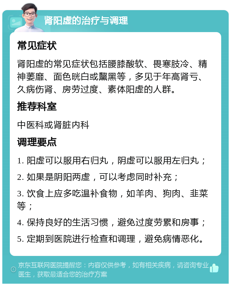 肾阳虚的治疗与调理 常见症状 肾阳虚的常见症状包括腰膝酸软、畏寒肢冷、精神萎靡、面色晄白或黧黑等，多见于年高肾亏、久病伤肾、房劳过度、素体阳虚的人群。 推荐科室 中医科或肾脏内科 调理要点 1. 阳虚可以服用右归丸，阴虚可以服用左归丸； 2. 如果是阴阳两虚，可以考虑同时补充； 3. 饮食上应多吃温补食物，如羊肉、狗肉、韭菜等； 4. 保持良好的生活习惯，避免过度劳累和房事； 5. 定期到医院进行检查和调理，避免病情恶化。