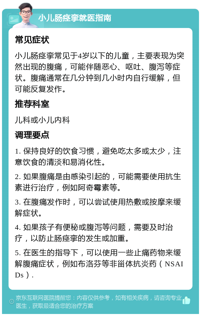 小儿肠痉挛就医指南 常见症状 小儿肠痉挛常见于4岁以下的儿童，主要表现为突然出现的腹痛，可能伴随恶心、呕吐、腹泻等症状。腹痛通常在几分钟到几小时内自行缓解，但可能反复发作。 推荐科室 儿科或小儿内科 调理要点 1. 保持良好的饮食习惯，避免吃太多或太少，注意饮食的清淡和易消化性。 2. 如果腹痛是由感染引起的，可能需要使用抗生素进行治疗，例如阿奇霉素等。 3. 在腹痛发作时，可以尝试使用热敷或按摩来缓解症状。 4. 如果孩子有便秘或腹泻等问题，需要及时治疗，以防止肠痉挛的发生或加重。 5. 在医生的指导下，可以使用一些止痛药物来缓解腹痛症状，例如布洛芬等非甾体抗炎药（NSAIDs）.