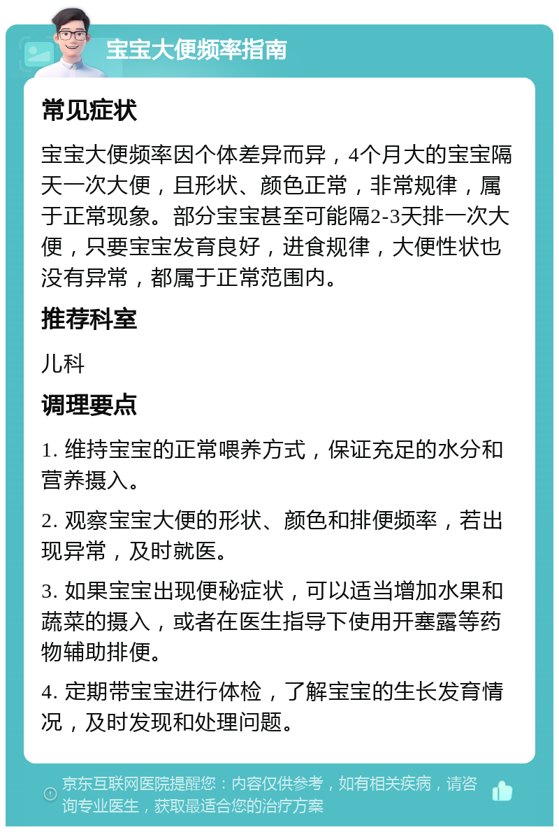 宝宝大便频率指南 常见症状 宝宝大便频率因个体差异而异，4个月大的宝宝隔天一次大便，且形状、颜色正常，非常规律，属于正常现象。部分宝宝甚至可能隔2-3天排一次大便，只要宝宝发育良好，进食规律，大便性状也没有异常，都属于正常范围内。 推荐科室 儿科 调理要点 1. 维持宝宝的正常喂养方式，保证充足的水分和营养摄入。 2. 观察宝宝大便的形状、颜色和排便频率，若出现异常，及时就医。 3. 如果宝宝出现便秘症状，可以适当增加水果和蔬菜的摄入，或者在医生指导下使用开塞露等药物辅助排便。 4. 定期带宝宝进行体检，了解宝宝的生长发育情况，及时发现和处理问题。