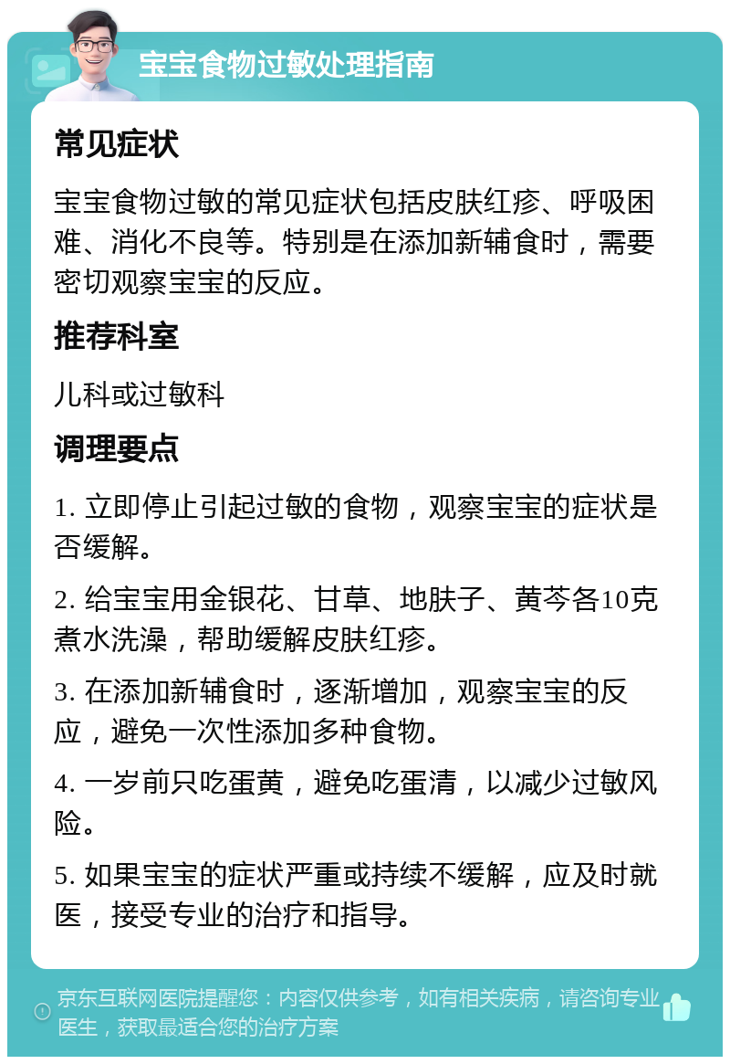 宝宝食物过敏处理指南 常见症状 宝宝食物过敏的常见症状包括皮肤红疹、呼吸困难、消化不良等。特别是在添加新辅食时，需要密切观察宝宝的反应。 推荐科室 儿科或过敏科 调理要点 1. 立即停止引起过敏的食物，观察宝宝的症状是否缓解。 2. 给宝宝用金银花、甘草、地肤子、黄芩各10克煮水洗澡，帮助缓解皮肤红疹。 3. 在添加新辅食时，逐渐增加，观察宝宝的反应，避免一次性添加多种食物。 4. 一岁前只吃蛋黄，避免吃蛋清，以减少过敏风险。 5. 如果宝宝的症状严重或持续不缓解，应及时就医，接受专业的治疗和指导。