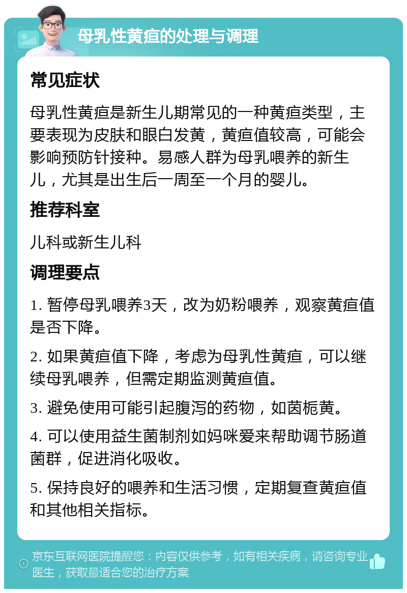 母乳性黄疸的处理与调理 常见症状 母乳性黄疸是新生儿期常见的一种黄疸类型，主要表现为皮肤和眼白发黄，黄疸值较高，可能会影响预防针接种。易感人群为母乳喂养的新生儿，尤其是出生后一周至一个月的婴儿。 推荐科室 儿科或新生儿科 调理要点 1. 暂停母乳喂养3天，改为奶粉喂养，观察黄疸值是否下降。 2. 如果黄疸值下降，考虑为母乳性黄疸，可以继续母乳喂养，但需定期监测黄疸值。 3. 避免使用可能引起腹泻的药物，如茵栀黄。 4. 可以使用益生菌制剂如妈咪爱来帮助调节肠道菌群，促进消化吸收。 5. 保持良好的喂养和生活习惯，定期复查黄疸值和其他相关指标。