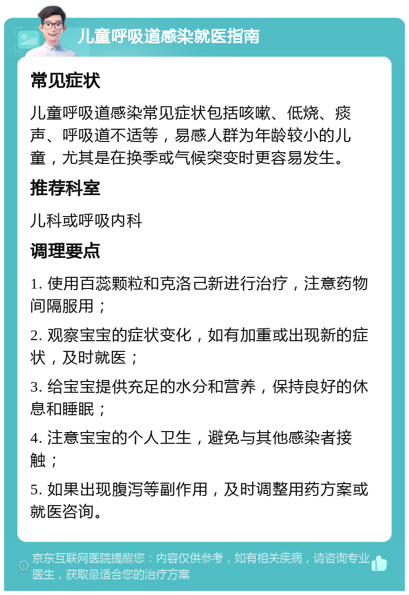 儿童呼吸道感染就医指南 常见症状 儿童呼吸道感染常见症状包括咳嗽、低烧、痰声、呼吸道不适等，易感人群为年龄较小的儿童，尤其是在换季或气候突变时更容易发生。 推荐科室 儿科或呼吸内科 调理要点 1. 使用百蕊颗粒和克洛己新进行治疗，注意药物间隔服用； 2. 观察宝宝的症状变化，如有加重或出现新的症状，及时就医； 3. 给宝宝提供充足的水分和营养，保持良好的休息和睡眠； 4. 注意宝宝的个人卫生，避免与其他感染者接触； 5. 如果出现腹泻等副作用，及时调整用药方案或就医咨询。