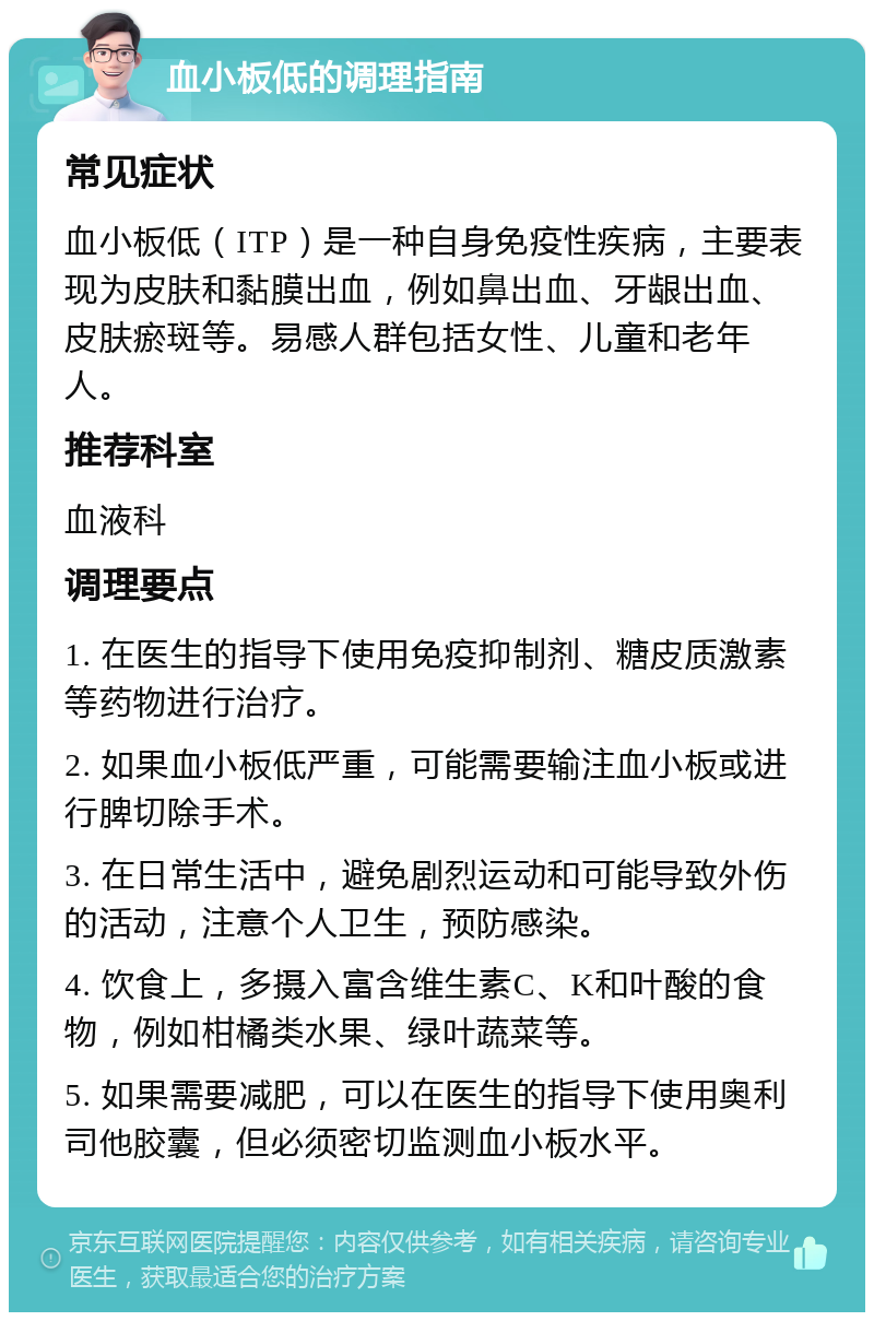 血小板低的调理指南 常见症状 血小板低（ITP）是一种自身免疫性疾病，主要表现为皮肤和黏膜出血，例如鼻出血、牙龈出血、皮肤瘀斑等。易感人群包括女性、儿童和老年人。 推荐科室 血液科 调理要点 1. 在医生的指导下使用免疫抑制剂、糖皮质激素等药物进行治疗。 2. 如果血小板低严重，可能需要输注血小板或进行脾切除手术。 3. 在日常生活中，避免剧烈运动和可能导致外伤的活动，注意个人卫生，预防感染。 4. 饮食上，多摄入富含维生素C、K和叶酸的食物，例如柑橘类水果、绿叶蔬菜等。 5. 如果需要减肥，可以在医生的指导下使用奥利司他胶囊，但必须密切监测血小板水平。