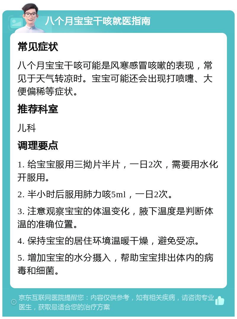 八个月宝宝干咳就医指南 常见症状 八个月宝宝干咳可能是风寒感冒咳嗽的表现，常见于天气转凉时。宝宝可能还会出现打喷嚏、大便偏稀等症状。 推荐科室 儿科 调理要点 1. 给宝宝服用三拗片半片，一日2次，需要用水化开服用。 2. 半小时后服用肺力咳5ml，一日2次。 3. 注意观察宝宝的体温变化，腋下温度是判断体温的准确位置。 4. 保持宝宝的居住环境温暖干燥，避免受凉。 5. 增加宝宝的水分摄入，帮助宝宝排出体内的病毒和细菌。