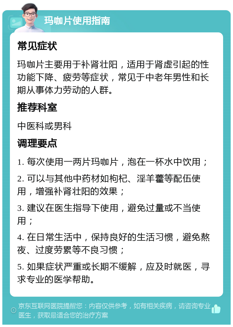 玛咖片使用指南 常见症状 玛咖片主要用于补肾壮阳，适用于肾虚引起的性功能下降、疲劳等症状，常见于中老年男性和长期从事体力劳动的人群。 推荐科室 中医科或男科 调理要点 1. 每次使用一两片玛咖片，泡在一杯水中饮用； 2. 可以与其他中药材如枸杞、淫羊藿等配伍使用，增强补肾壮阳的效果； 3. 建议在医生指导下使用，避免过量或不当使用； 4. 在日常生活中，保持良好的生活习惯，避免熬夜、过度劳累等不良习惯； 5. 如果症状严重或长期不缓解，应及时就医，寻求专业的医学帮助。