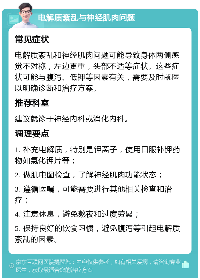 电解质紊乱与神经肌肉问题 常见症状 电解质紊乱和神经肌肉问题可能导致身体两侧感觉不对称，左边更重，头部不适等症状。这些症状可能与腹泻、低钾等因素有关，需要及时就医以明确诊断和治疗方案。 推荐科室 建议就诊于神经内科或消化内科。 调理要点 1. 补充电解质，特别是钾离子，使用口服补钾药物如氯化钾片等； 2. 做肌电图检查，了解神经肌肉功能状态； 3. 遵循医嘱，可能需要进行其他相关检查和治疗； 4. 注意休息，避免熬夜和过度劳累； 5. 保持良好的饮食习惯，避免腹泻等引起电解质紊乱的因素。