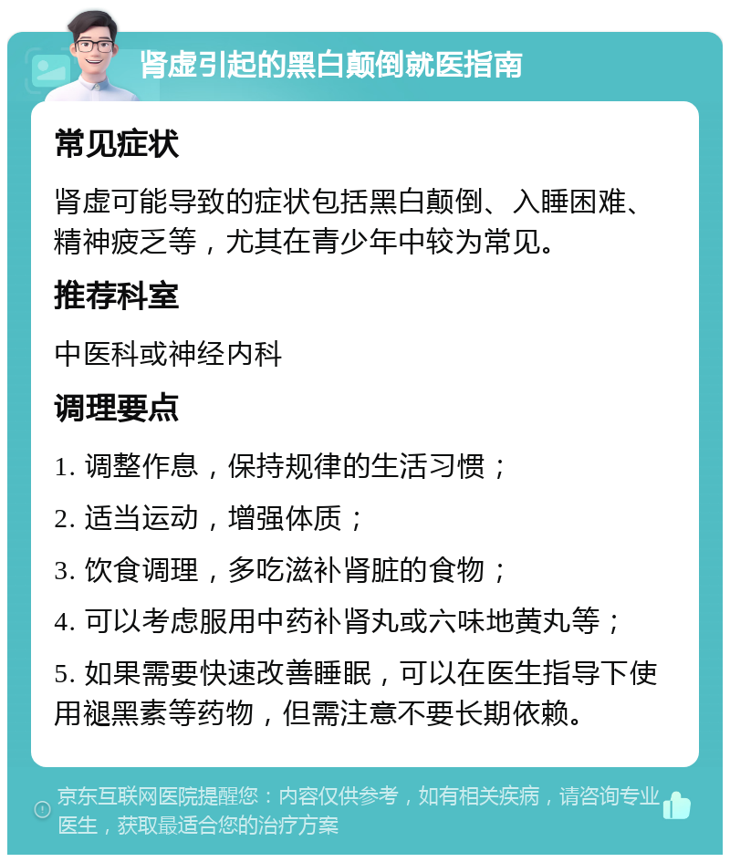 肾虚引起的黑白颠倒就医指南 常见症状 肾虚可能导致的症状包括黑白颠倒、入睡困难、精神疲乏等，尤其在青少年中较为常见。 推荐科室 中医科或神经内科 调理要点 1. 调整作息，保持规律的生活习惯； 2. 适当运动，增强体质； 3. 饮食调理，多吃滋补肾脏的食物； 4. 可以考虑服用中药补肾丸或六味地黄丸等； 5. 如果需要快速改善睡眠，可以在医生指导下使用褪黑素等药物，但需注意不要长期依赖。