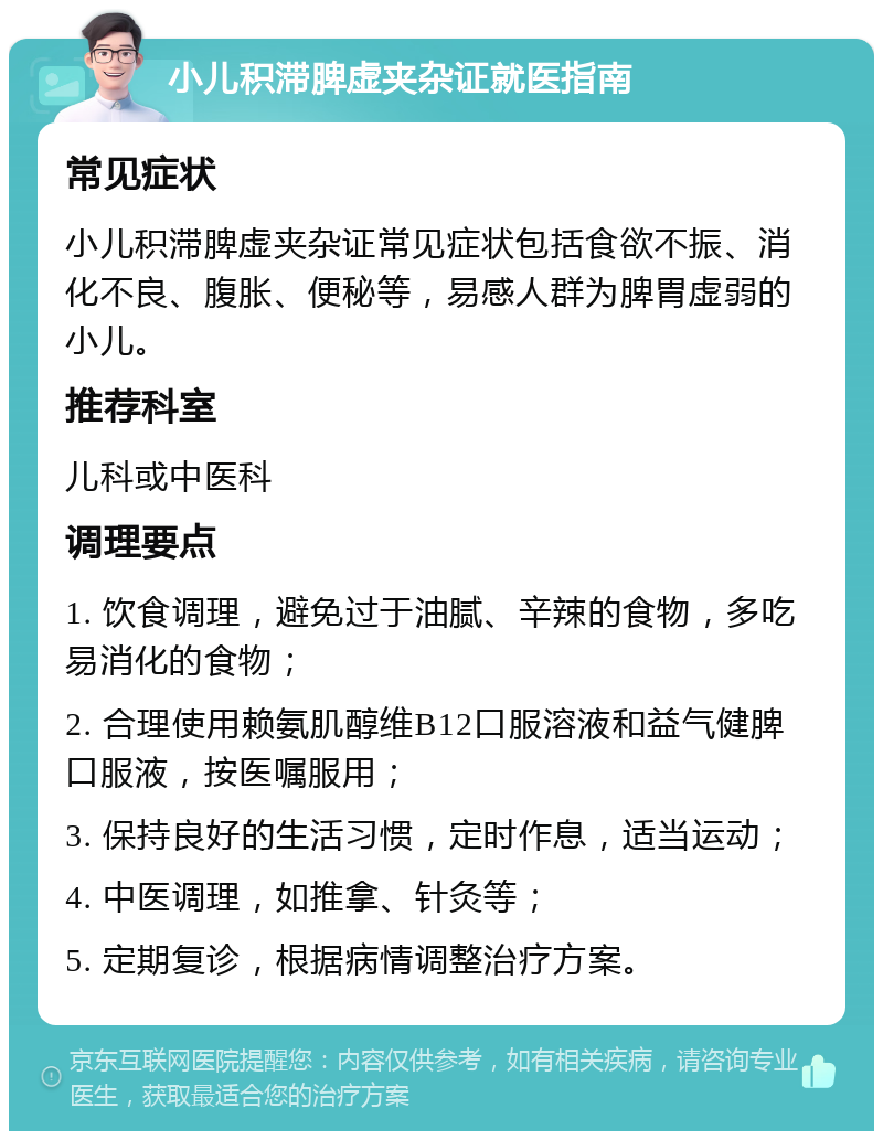 小儿积滞脾虚夹杂证就医指南 常见症状 小儿积滞脾虚夹杂证常见症状包括食欲不振、消化不良、腹胀、便秘等，易感人群为脾胃虚弱的小儿。 推荐科室 儿科或中医科 调理要点 1. 饮食调理，避免过于油腻、辛辣的食物，多吃易消化的食物； 2. 合理使用赖氨肌醇维B12口服溶液和益气健脾口服液，按医嘱服用； 3. 保持良好的生活习惯，定时作息，适当运动； 4. 中医调理，如推拿、针灸等； 5. 定期复诊，根据病情调整治疗方案。