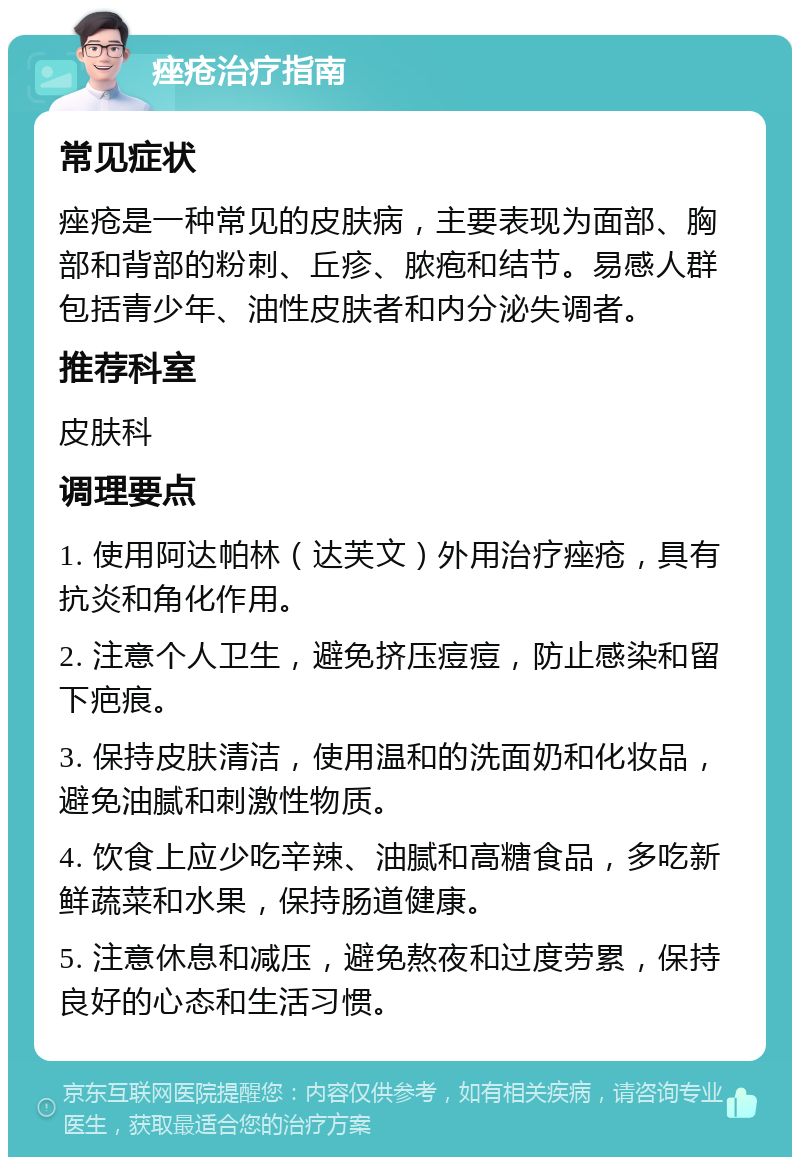 痤疮治疗指南 常见症状 痤疮是一种常见的皮肤病，主要表现为面部、胸部和背部的粉刺、丘疹、脓疱和结节。易感人群包括青少年、油性皮肤者和内分泌失调者。 推荐科室 皮肤科 调理要点 1. 使用阿达帕林（达芙文）外用治疗痤疮，具有抗炎和角化作用。 2. 注意个人卫生，避免挤压痘痘，防止感染和留下疤痕。 3. 保持皮肤清洁，使用温和的洗面奶和化妆品，避免油腻和刺激性物质。 4. 饮食上应少吃辛辣、油腻和高糖食品，多吃新鲜蔬菜和水果，保持肠道健康。 5. 注意休息和减压，避免熬夜和过度劳累，保持良好的心态和生活习惯。