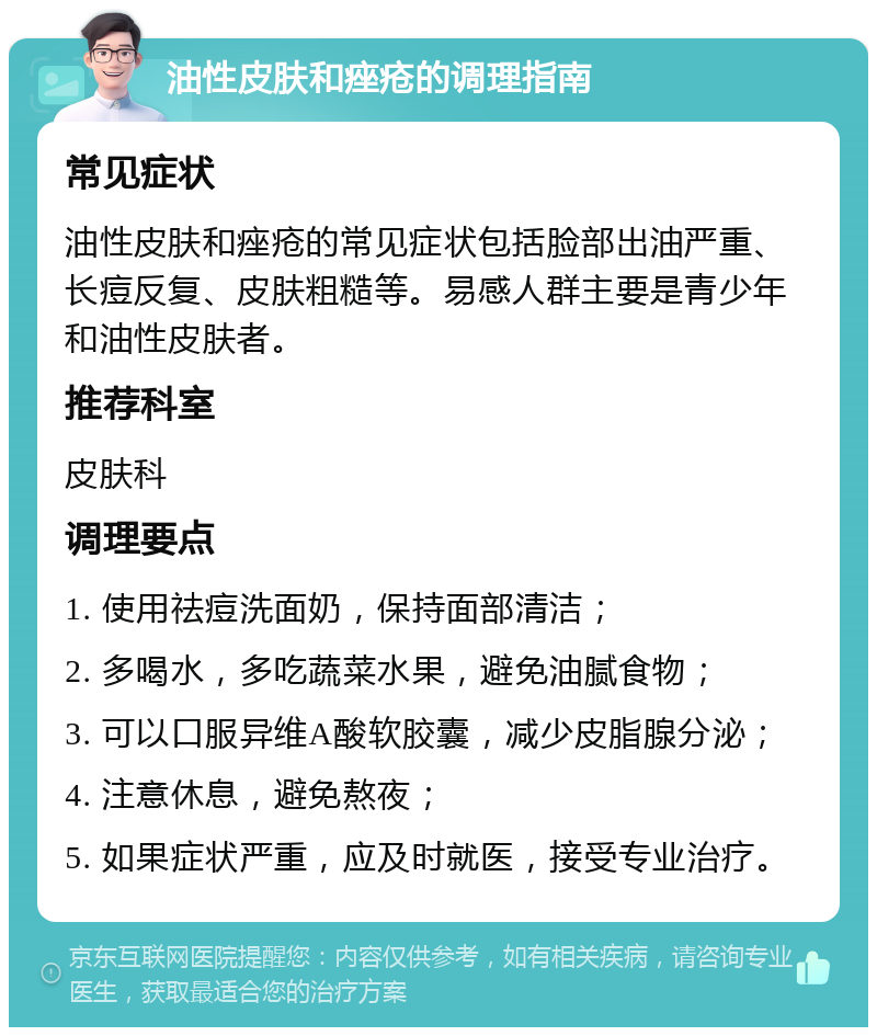 油性皮肤和痤疮的调理指南 常见症状 油性皮肤和痤疮的常见症状包括脸部出油严重、长痘反复、皮肤粗糙等。易感人群主要是青少年和油性皮肤者。 推荐科室 皮肤科 调理要点 1. 使用祛痘洗面奶，保持面部清洁； 2. 多喝水，多吃蔬菜水果，避免油腻食物； 3. 可以口服异维A酸软胶囊，减少皮脂腺分泌； 4. 注意休息，避免熬夜； 5. 如果症状严重，应及时就医，接受专业治疗。