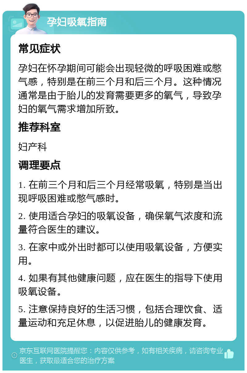 孕妇吸氧指南 常见症状 孕妇在怀孕期间可能会出现轻微的呼吸困难或憋气感，特别是在前三个月和后三个月。这种情况通常是由于胎儿的发育需要更多的氧气，导致孕妇的氧气需求增加所致。 推荐科室 妇产科 调理要点 1. 在前三个月和后三个月经常吸氧，特别是当出现呼吸困难或憋气感时。 2. 使用适合孕妇的吸氧设备，确保氧气浓度和流量符合医生的建议。 3. 在家中或外出时都可以使用吸氧设备，方便实用。 4. 如果有其他健康问题，应在医生的指导下使用吸氧设备。 5. 注意保持良好的生活习惯，包括合理饮食、适量运动和充足休息，以促进胎儿的健康发育。