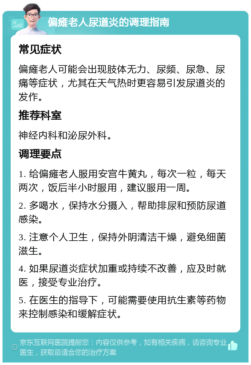 偏瘫老人尿道炎的调理指南 常见症状 偏瘫老人可能会出现肢体无力、尿频、尿急、尿痛等症状，尤其在天气热时更容易引发尿道炎的发作。 推荐科室 神经内科和泌尿外科。 调理要点 1. 给偏瘫老人服用安宫牛黄丸，每次一粒，每天两次，饭后半小时服用，建议服用一周。 2. 多喝水，保持水分摄入，帮助排尿和预防尿道感染。 3. 注意个人卫生，保持外阴清洁干燥，避免细菌滋生。 4. 如果尿道炎症状加重或持续不改善，应及时就医，接受专业治疗。 5. 在医生的指导下，可能需要使用抗生素等药物来控制感染和缓解症状。