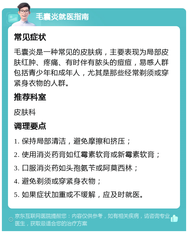 毛囊炎就医指南 常见症状 毛囊炎是一种常见的皮肤病，主要表现为局部皮肤红肿、疼痛、有时伴有脓头的痘痘，易感人群包括青少年和成年人，尤其是那些经常剃须或穿紧身衣物的人群。 推荐科室 皮肤科 调理要点 1. 保持局部清洁，避免摩擦和挤压； 2. 使用消炎药膏如红霉素软膏或新霉素软膏； 3. 口服消炎药如头孢氨苄或阿莫西林； 4. 避免剃须或穿紧身衣物； 5. 如果症状加重或不缓解，应及时就医。