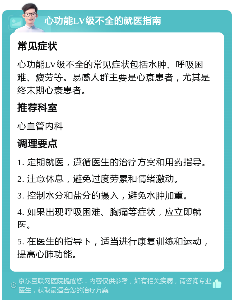 心功能LV级不全的就医指南 常见症状 心功能LV级不全的常见症状包括水肿、呼吸困难、疲劳等。易感人群主要是心衰患者，尤其是终末期心衰患者。 推荐科室 心血管内科 调理要点 1. 定期就医，遵循医生的治疗方案和用药指导。 2. 注意休息，避免过度劳累和情绪激动。 3. 控制水分和盐分的摄入，避免水肿加重。 4. 如果出现呼吸困难、胸痛等症状，应立即就医。 5. 在医生的指导下，适当进行康复训练和运动，提高心肺功能。