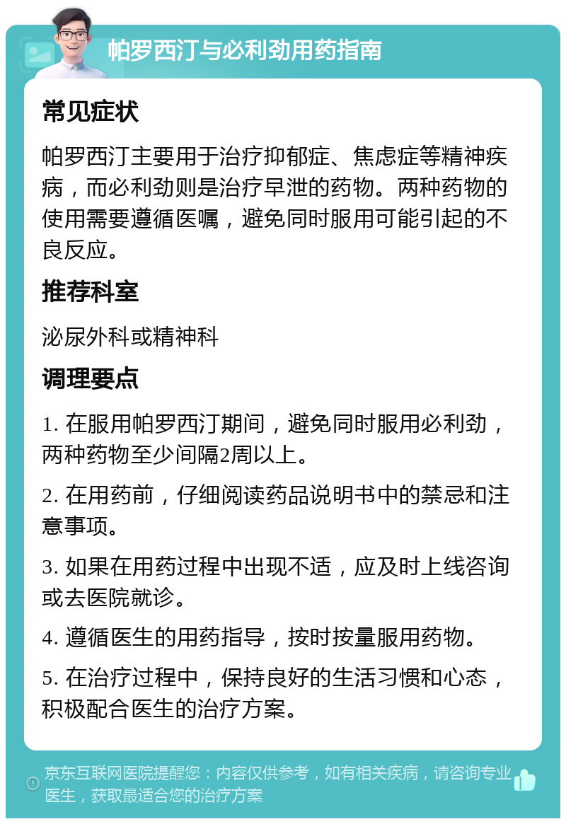 帕罗西汀与必利劲用药指南 常见症状 帕罗西汀主要用于治疗抑郁症、焦虑症等精神疾病，而必利劲则是治疗早泄的药物。两种药物的使用需要遵循医嘱，避免同时服用可能引起的不良反应。 推荐科室 泌尿外科或精神科 调理要点 1. 在服用帕罗西汀期间，避免同时服用必利劲，两种药物至少间隔2周以上。 2. 在用药前，仔细阅读药品说明书中的禁忌和注意事项。 3. 如果在用药过程中出现不适，应及时上线咨询或去医院就诊。 4. 遵循医生的用药指导，按时按量服用药物。 5. 在治疗过程中，保持良好的生活习惯和心态，积极配合医生的治疗方案。