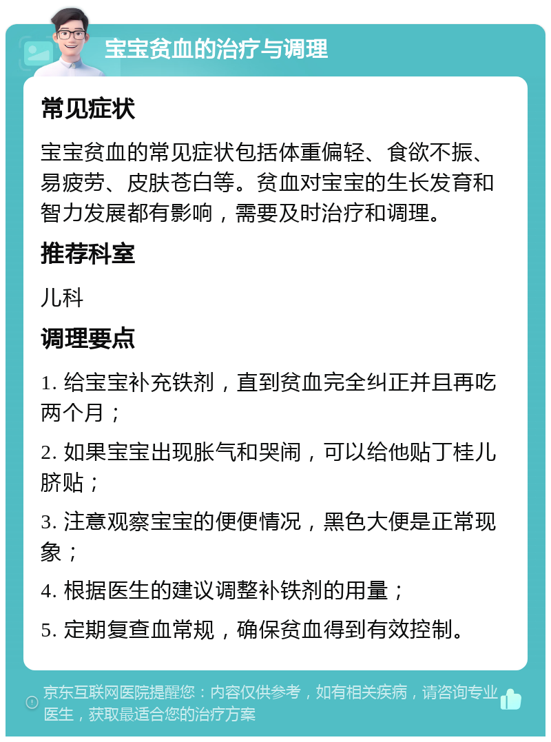 宝宝贫血的治疗与调理 常见症状 宝宝贫血的常见症状包括体重偏轻、食欲不振、易疲劳、皮肤苍白等。贫血对宝宝的生长发育和智力发展都有影响，需要及时治疗和调理。 推荐科室 儿科 调理要点 1. 给宝宝补充铁剂，直到贫血完全纠正并且再吃两个月； 2. 如果宝宝出现胀气和哭闹，可以给他贴丁桂儿脐贴； 3. 注意观察宝宝的便便情况，黑色大便是正常现象； 4. 根据医生的建议调整补铁剂的用量； 5. 定期复查血常规，确保贫血得到有效控制。