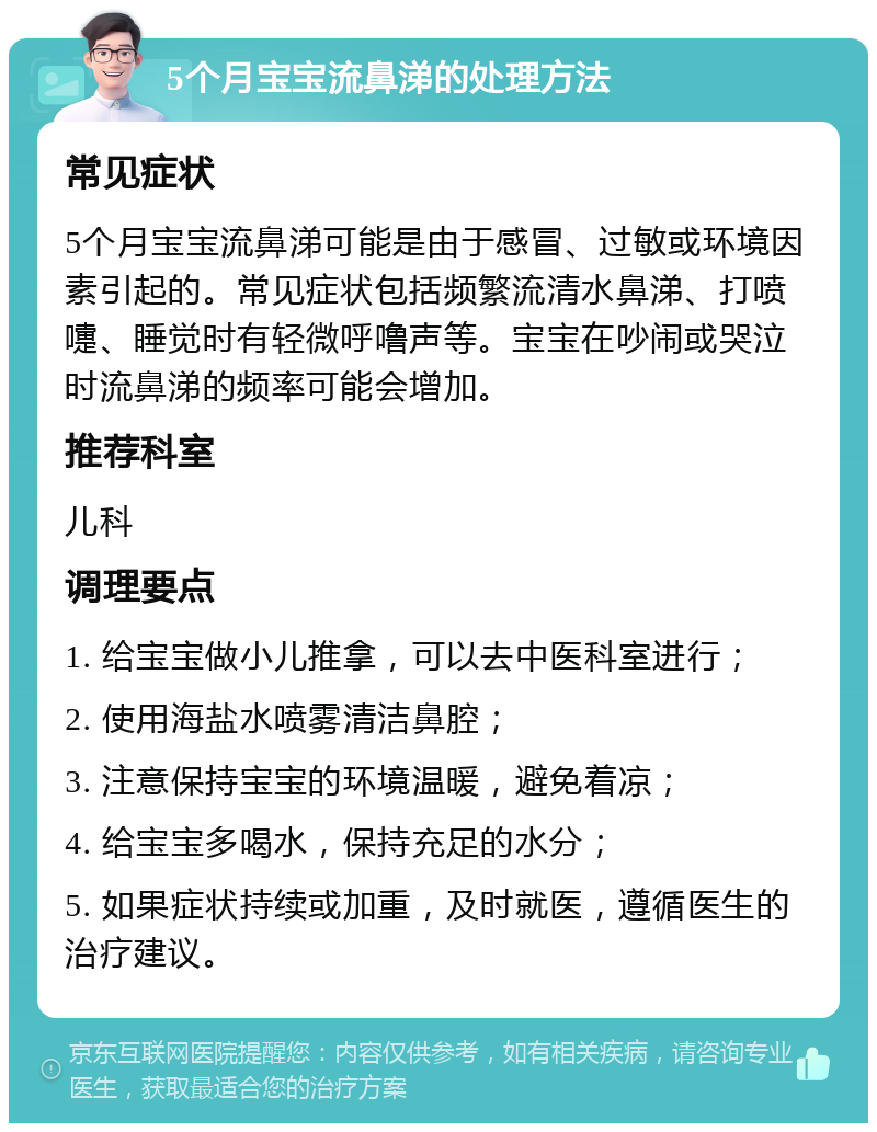 5个月宝宝流鼻涕的处理方法 常见症状 5个月宝宝流鼻涕可能是由于感冒、过敏或环境因素引起的。常见症状包括频繁流清水鼻涕、打喷嚏、睡觉时有轻微呼噜声等。宝宝在吵闹或哭泣时流鼻涕的频率可能会增加。 推荐科室 儿科 调理要点 1. 给宝宝做小儿推拿，可以去中医科室进行； 2. 使用海盐水喷雾清洁鼻腔； 3. 注意保持宝宝的环境温暖，避免着凉； 4. 给宝宝多喝水，保持充足的水分； 5. 如果症状持续或加重，及时就医，遵循医生的治疗建议。