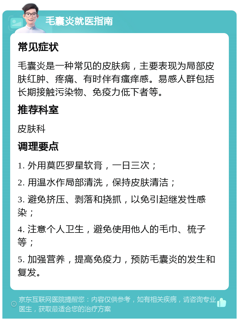 毛囊炎就医指南 常见症状 毛囊炎是一种常见的皮肤病，主要表现为局部皮肤红肿、疼痛、有时伴有瘙痒感。易感人群包括长期接触污染物、免疫力低下者等。 推荐科室 皮肤科 调理要点 1. 外用莫匹罗星软膏，一日三次； 2. 用温水作局部清洗，保持皮肤清洁； 3. 避免挤压、剥落和挠抓，以免引起继发性感染； 4. 注意个人卫生，避免使用他人的毛巾、梳子等； 5. 加强营养，提高免疫力，预防毛囊炎的发生和复发。