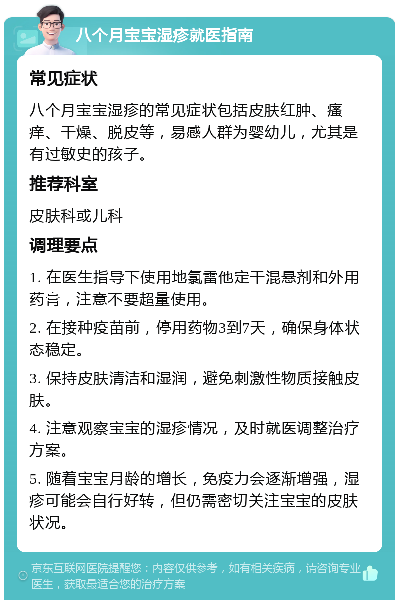 八个月宝宝湿疹就医指南 常见症状 八个月宝宝湿疹的常见症状包括皮肤红肿、瘙痒、干燥、脱皮等，易感人群为婴幼儿，尤其是有过敏史的孩子。 推荐科室 皮肤科或儿科 调理要点 1. 在医生指导下使用地氯雷他定干混悬剂和外用药膏，注意不要超量使用。 2. 在接种疫苗前，停用药物3到7天，确保身体状态稳定。 3. 保持皮肤清洁和湿润，避免刺激性物质接触皮肤。 4. 注意观察宝宝的湿疹情况，及时就医调整治疗方案。 5. 随着宝宝月龄的增长，免疫力会逐渐增强，湿疹可能会自行好转，但仍需密切关注宝宝的皮肤状况。