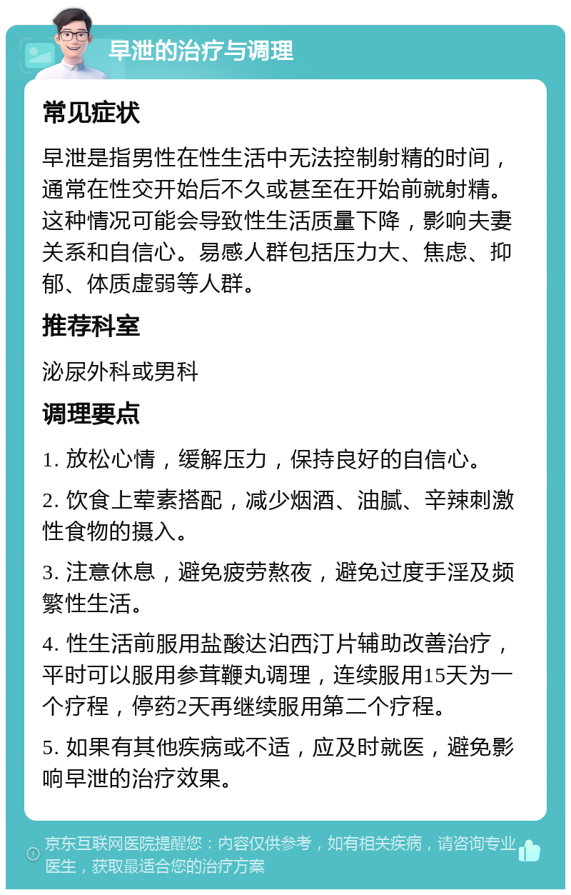 早泄的治疗与调理 常见症状 早泄是指男性在性生活中无法控制射精的时间，通常在性交开始后不久或甚至在开始前就射精。这种情况可能会导致性生活质量下降，影响夫妻关系和自信心。易感人群包括压力大、焦虑、抑郁、体质虚弱等人群。 推荐科室 泌尿外科或男科 调理要点 1. 放松心情，缓解压力，保持良好的自信心。 2. 饮食上荤素搭配，减少烟酒、油腻、辛辣刺激性食物的摄入。 3. 注意休息，避免疲劳熬夜，避免过度手淫及频繁性生活。 4. 性生活前服用盐酸达泊西汀片辅助改善治疗，平时可以服用参茸鞭丸调理，连续服用15天为一个疗程，停药2天再继续服用第二个疗程。 5. 如果有其他疾病或不适，应及时就医，避免影响早泄的治疗效果。