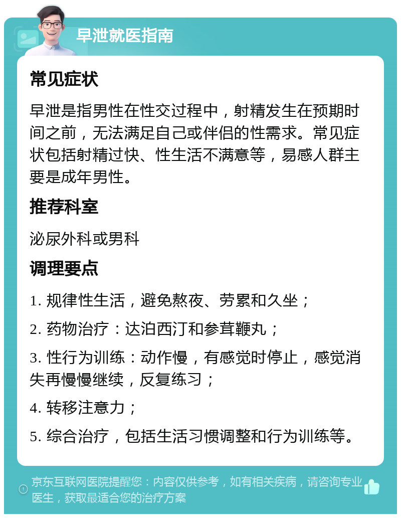 早泄就医指南 常见症状 早泄是指男性在性交过程中，射精发生在预期时间之前，无法满足自己或伴侣的性需求。常见症状包括射精过快、性生活不满意等，易感人群主要是成年男性。 推荐科室 泌尿外科或男科 调理要点 1. 规律性生活，避免熬夜、劳累和久坐； 2. 药物治疗：达泊西汀和参茸鞭丸； 3. 性行为训练：动作慢，有感觉时停止，感觉消失再慢慢继续，反复练习； 4. 转移注意力； 5. 综合治疗，包括生活习惯调整和行为训练等。