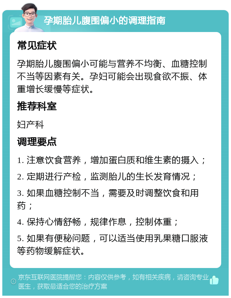 孕期胎儿腹围偏小的调理指南 常见症状 孕期胎儿腹围偏小可能与营养不均衡、血糖控制不当等因素有关。孕妇可能会出现食欲不振、体重增长缓慢等症状。 推荐科室 妇产科 调理要点 1. 注意饮食营养，增加蛋白质和维生素的摄入； 2. 定期进行产检，监测胎儿的生长发育情况； 3. 如果血糖控制不当，需要及时调整饮食和用药； 4. 保持心情舒畅，规律作息，控制体重； 5. 如果有便秘问题，可以适当使用乳果糖口服液等药物缓解症状。