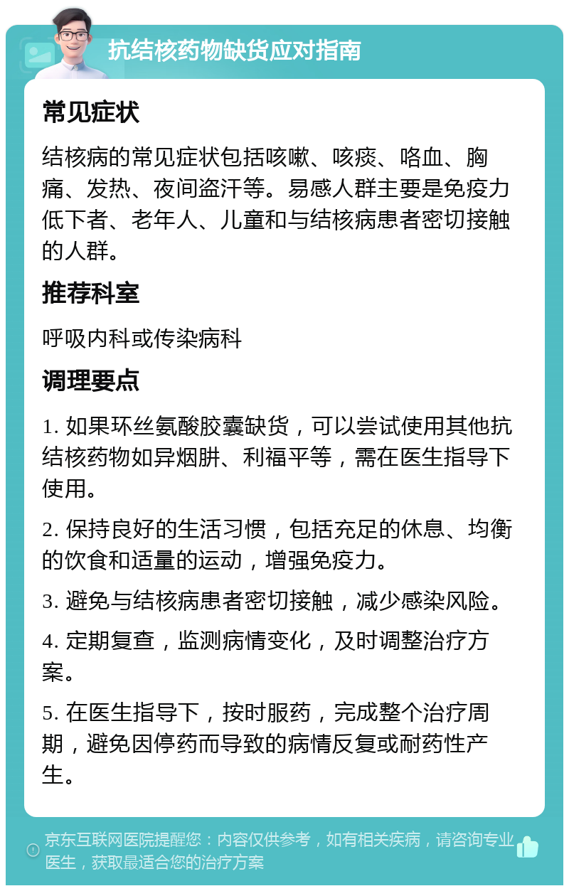 抗结核药物缺货应对指南 常见症状 结核病的常见症状包括咳嗽、咳痰、咯血、胸痛、发热、夜间盗汗等。易感人群主要是免疫力低下者、老年人、儿童和与结核病患者密切接触的人群。 推荐科室 呼吸内科或传染病科 调理要点 1. 如果环丝氨酸胶囊缺货，可以尝试使用其他抗结核药物如异烟肼、利福平等，需在医生指导下使用。 2. 保持良好的生活习惯，包括充足的休息、均衡的饮食和适量的运动，增强免疫力。 3. 避免与结核病患者密切接触，减少感染风险。 4. 定期复查，监测病情变化，及时调整治疗方案。 5. 在医生指导下，按时服药，完成整个治疗周期，避免因停药而导致的病情反复或耐药性产生。