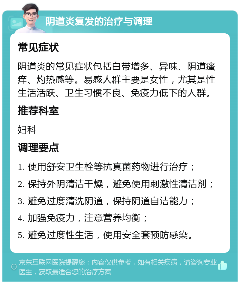 阴道炎复发的治疗与调理 常见症状 阴道炎的常见症状包括白带增多、异味、阴道瘙痒、灼热感等。易感人群主要是女性，尤其是性生活活跃、卫生习惯不良、免疫力低下的人群。 推荐科室 妇科 调理要点 1. 使用舒安卫生栓等抗真菌药物进行治疗； 2. 保持外阴清洁干燥，避免使用刺激性清洁剂； 3. 避免过度清洗阴道，保持阴道自洁能力； 4. 加强免疫力，注意营养均衡； 5. 避免过度性生活，使用安全套预防感染。